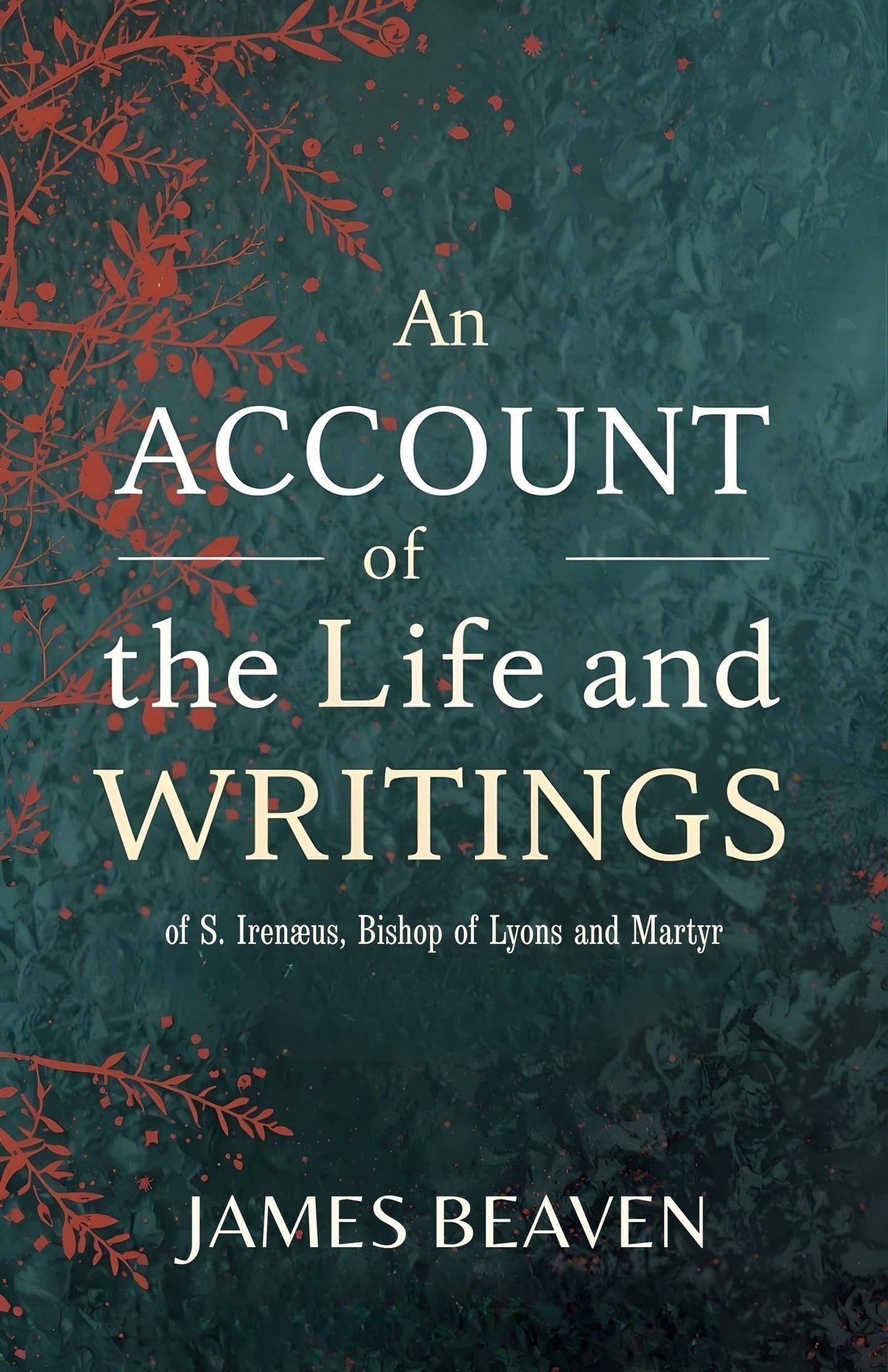 An Account Of The Life And Writings Of S. Irenæus, Bishop Of Lyons And Martyr: Early Christian Theology, Apostolic Tradition, And The Defense Of ... Christian Theology And Patristic Studies)