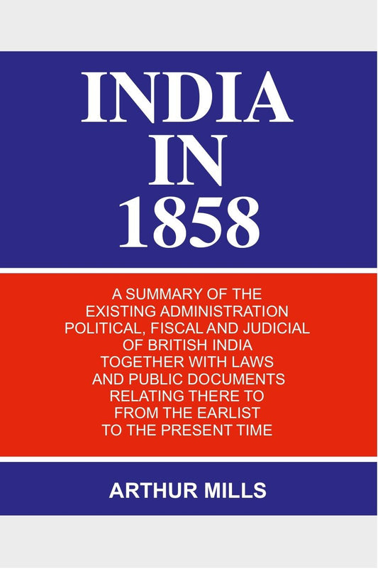 India in 1858: a Summary of the Existing Administration Political, Fiscal and Judicial of British India Together With Laws and Public Documents Relating There to From the Earlist to the Present Time - Gyan Books